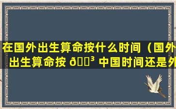 在国外出生算命按什么时间（国外出生算命按 🌳 中国时间还是外国时 🌷 间）